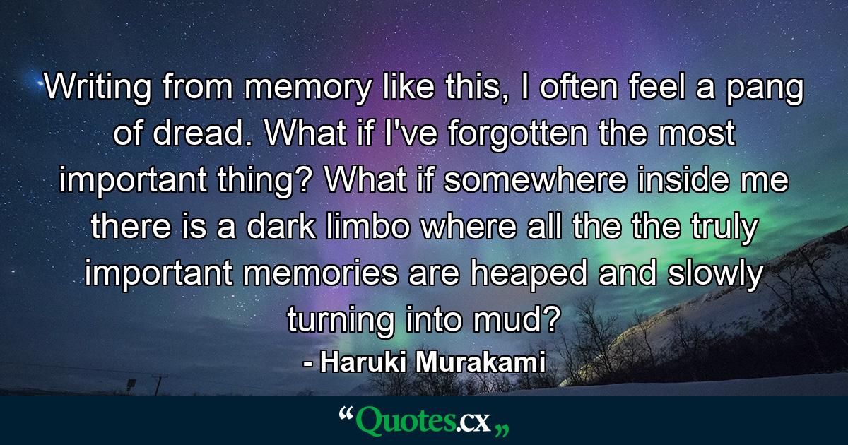 Writing from memory like this, I often feel a pang of dread. What if I've forgotten the most important thing? What if somewhere inside me there is a dark limbo where all the the truly important memories are heaped and slowly turning into mud? - Quote by Haruki Murakami