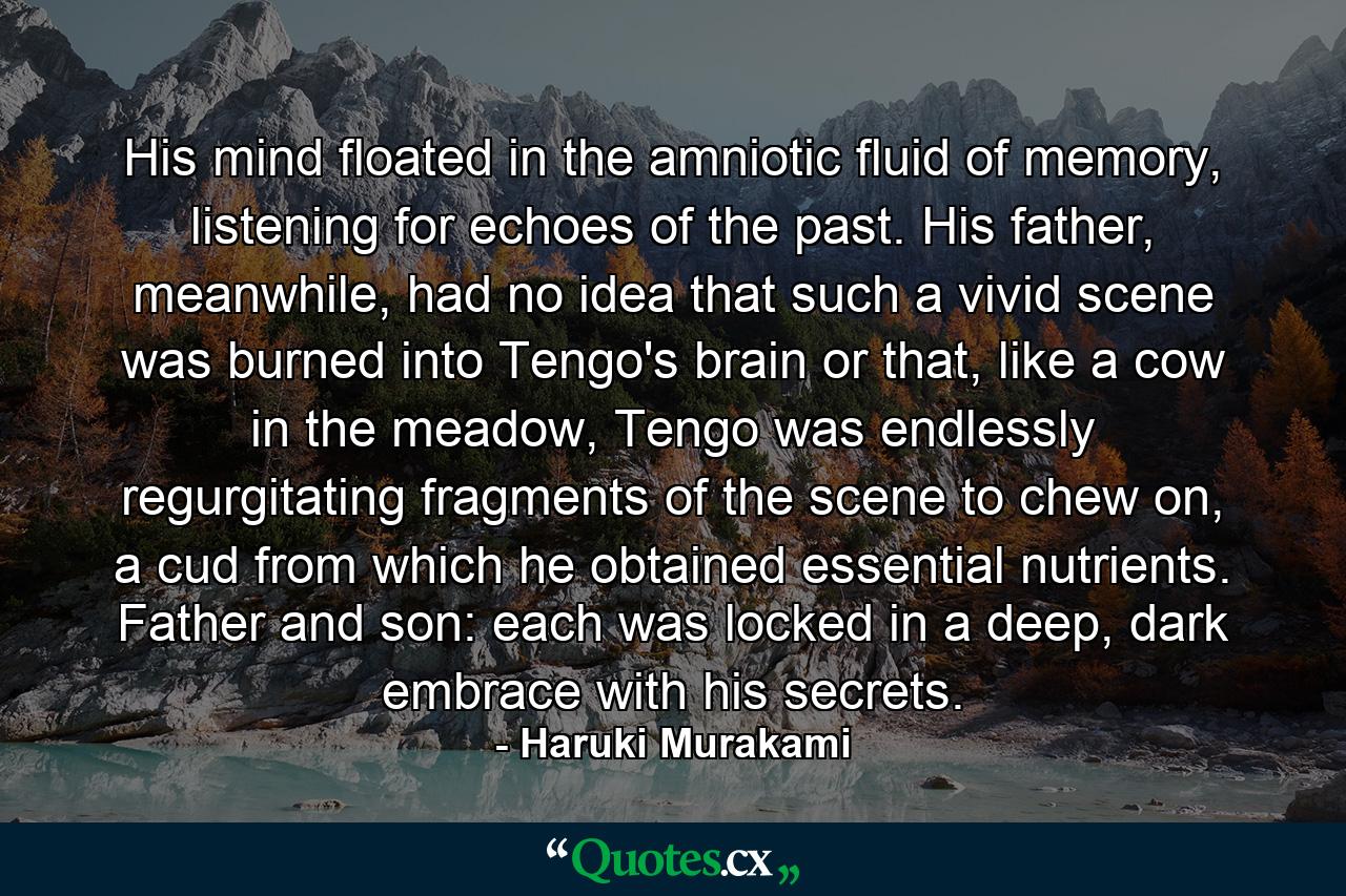 His mind floated in the amniotic fluid of memory, listening for echoes of the past. His father, meanwhile, had no idea that such a vivid scene was burned into Tengo's brain or that, like a cow in the meadow, Tengo was endlessly regurgitating fragments of the scene to chew on, a cud from which he obtained essential nutrients. Father and son: each was locked in a deep, dark embrace with his secrets. - Quote by Haruki Murakami