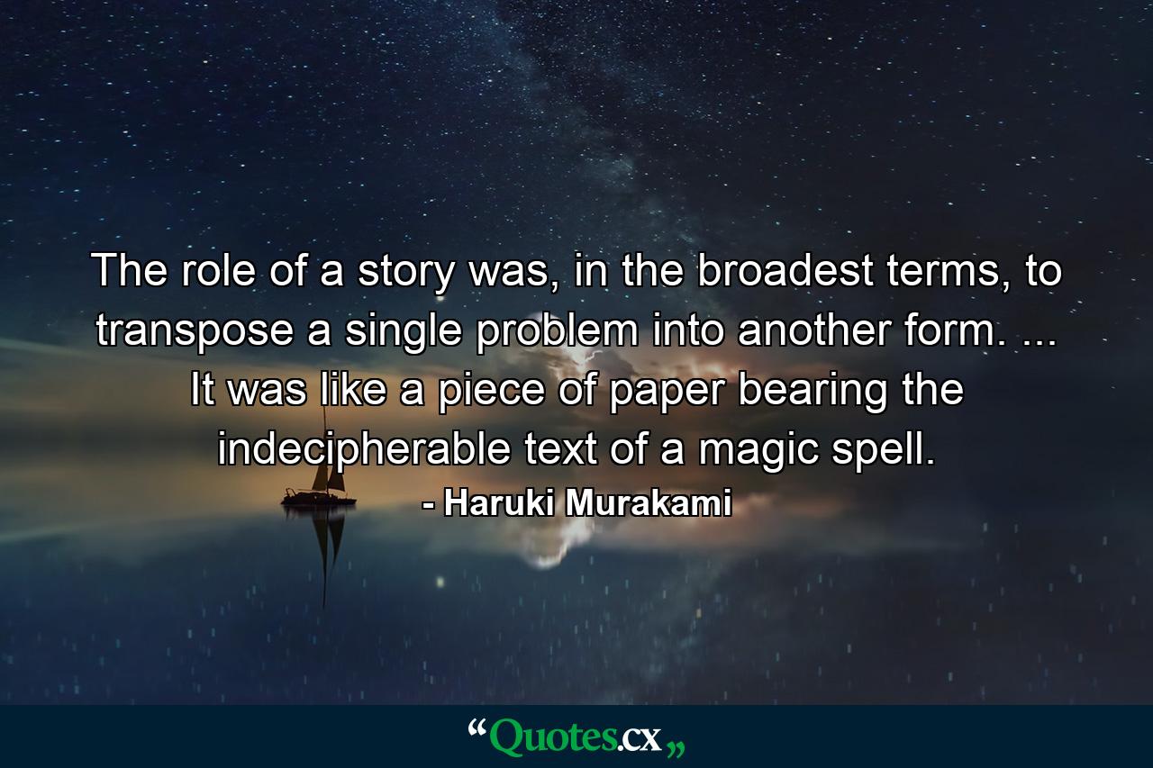 The role of a story was, in the broadest terms, to transpose a single problem into another form. ... It was like a piece of paper bearing the indecipherable text of a magic spell. - Quote by Haruki Murakami