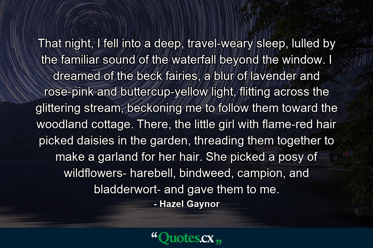 That night, I fell into a deep, travel-weary sleep, lulled by the familiar sound of the waterfall beyond the window. I dreamed of the beck fairies, a blur of lavender and rose-pink and buttercup-yellow light, flitting across the glittering stream, beckoning me to follow them toward the woodland cottage. There, the little girl with flame-red hair picked daisies in the garden, threading them together to make a garland for her hair. She picked a posy of wildflowers- harebell, bindweed, campion, and bladderwort- and gave them to me. - Quote by Hazel Gaynor