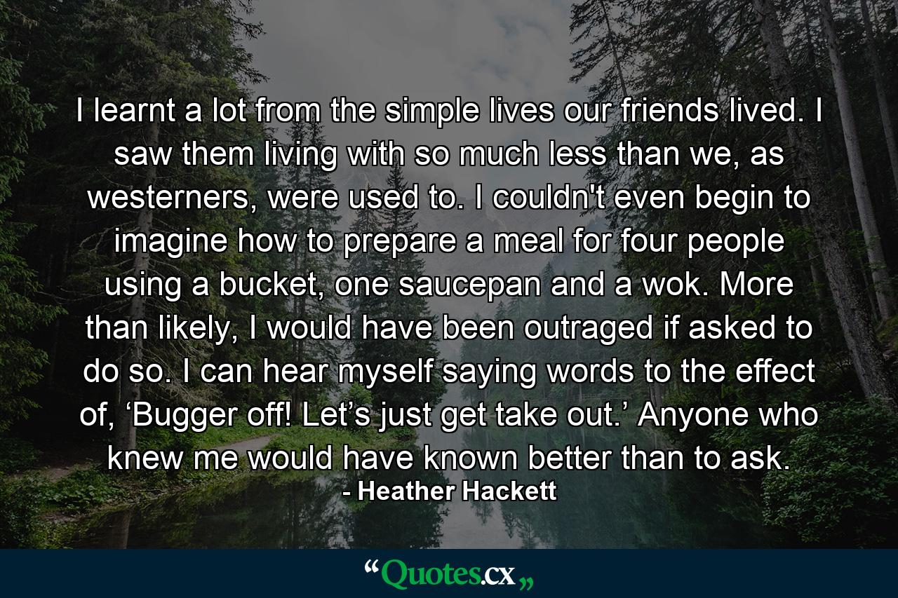 I learnt a lot from the simple lives our friends lived. I saw them living with so much less than we, as westerners, were used to. I couldn't even begin to imagine how to prepare a meal for four people using a bucket, one saucepan and a wok. More than likely, I would have been outraged if asked to do so. I can hear myself saying words to the effect of, ‘Bugger off! Let’s just get take out.’ Anyone who knew me would have known better than to ask. - Quote by Heather Hackett