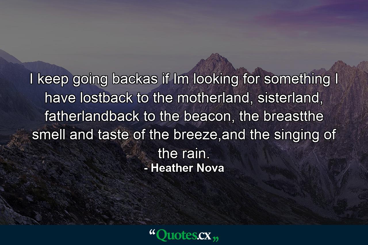 I keep going backas if Im looking for something I have lostback to the motherland, sisterland, fatherlandback to the beacon, the breastthe smell and taste of the breeze,and the singing of the rain. - Quote by Heather Nova