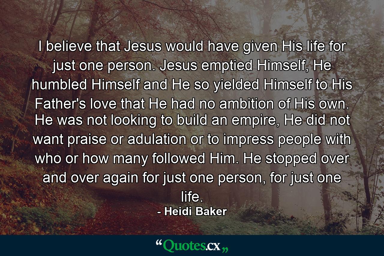 I believe that Jesus would have given His life for just one person. Jesus emptied Himself, He humbled Himself and He so yielded Himself to His Father's love that He had no ambition of His own. He was not looking to build an empire, He did not want praise or adulation or to impress people with who or how many followed Him. He stopped over and over again for just one person, for just one life. - Quote by Heidi Baker