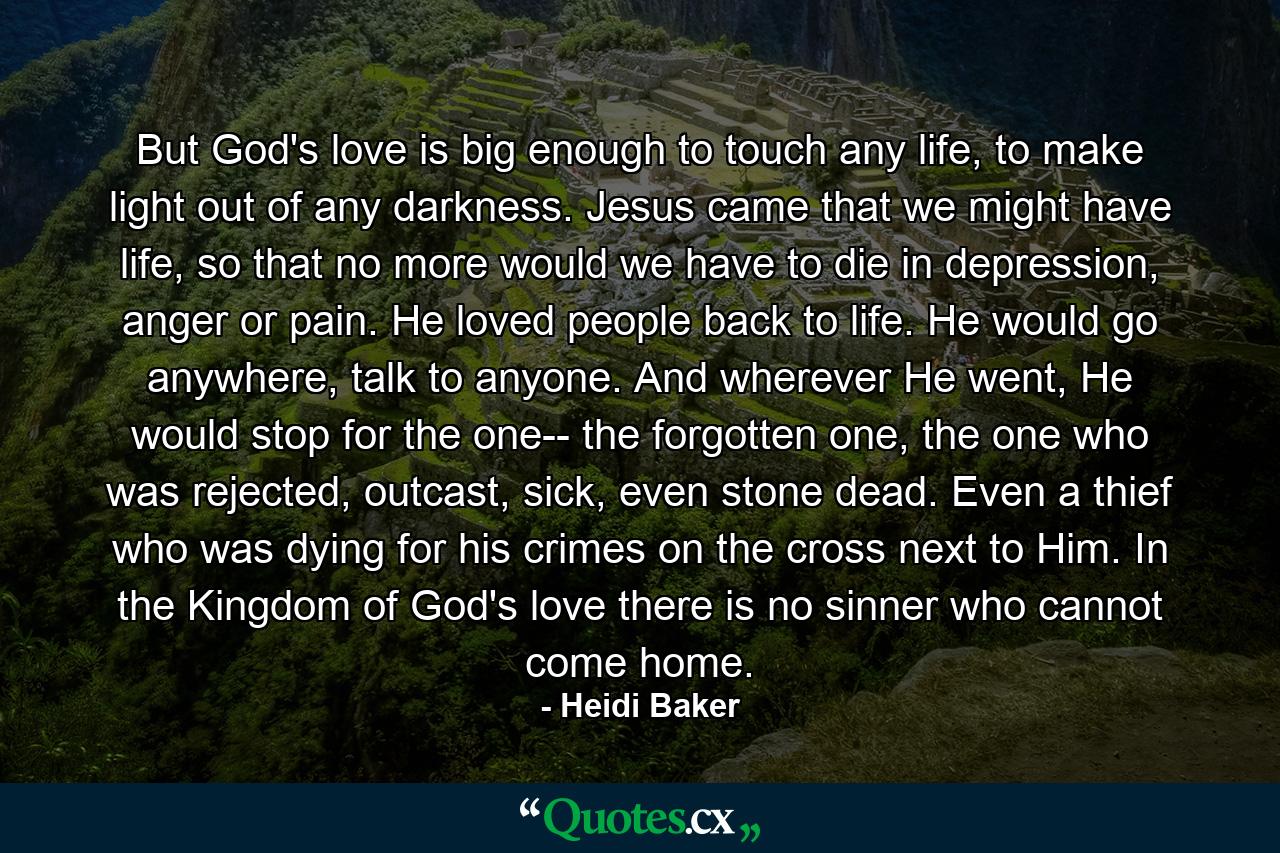 But God's love is big enough to touch any life, to make light out of any darkness. Jesus came that we might have life, so that no more would we have to die in depression, anger or pain. He loved people back to life. He would go anywhere, talk to anyone. And wherever He went, He would stop for the one-- the forgotten one, the one who was rejected, outcast, sick, even stone dead. Even a thief who was dying for his crimes on the cross next to Him. In the Kingdom of God's love there is no sinner who cannot come home. - Quote by Heidi Baker