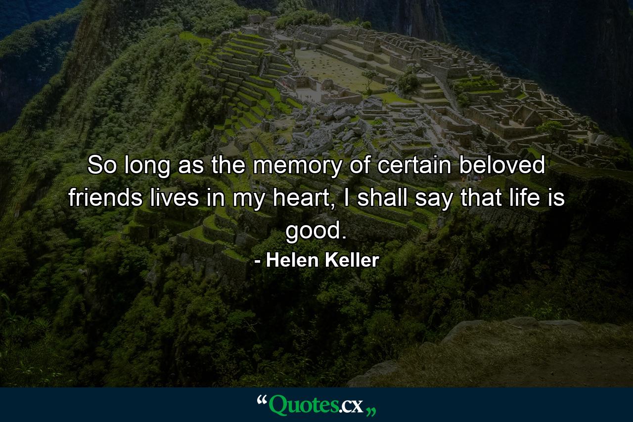 So long as the memory of certain beloved friends lives in my heart, I shall say that life is good. - Quote by Helen Keller