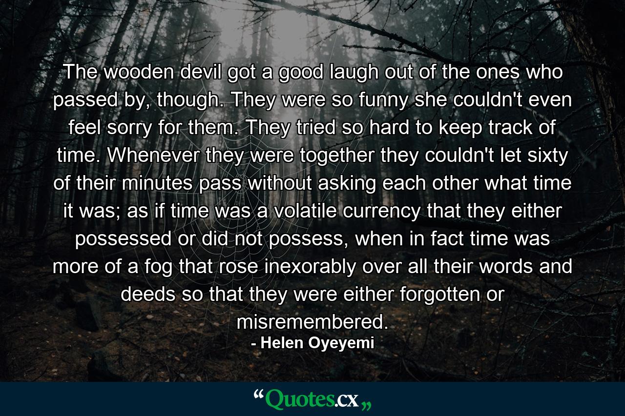 The wooden devil got a good laugh out of the ones who passed by, though. They were so funny she couldn't even feel sorry for them. They tried so hard to keep track of time. Whenever they were together they couldn't let sixty of their minutes pass without asking each other what time it was; as if time was a volatile currency that they either possessed or did not possess, when in fact time was more of a fog that rose inexorably over all their words and deeds so that they were either forgotten or misremembered. - Quote by Helen Oyeyemi