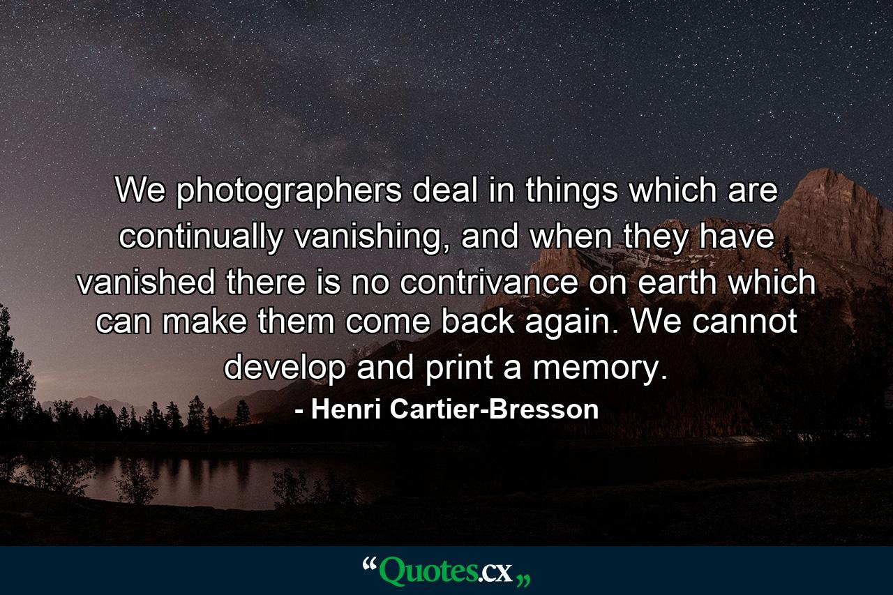 We photographers deal in things which are continually vanishing, and when they have vanished there is no contrivance on earth which can make them come back again. We cannot develop and print a memory. - Quote by Henri Cartier-Bresson