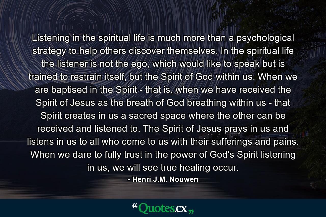 Listening in the spiritual life is much more than a psychological strategy to help others discover themselves. In the spiritual life the listener is not the ego, which would like to speak but is trained to restrain itself, but the Spirit of God within us. When we are baptised in the Spirit - that is, when we have received the Spirit of Jesus as the breath of God breathing within us - that Spirit creates in us a sacred space where the other can be received and listened to. The Spirit of Jesus prays in us and listens in us to all who come to us with their sufferings and pains. When we dare to fully trust in the power of God's Spirit listening in us, we will see true healing occur. - Quote by Henri J.M. Nouwen