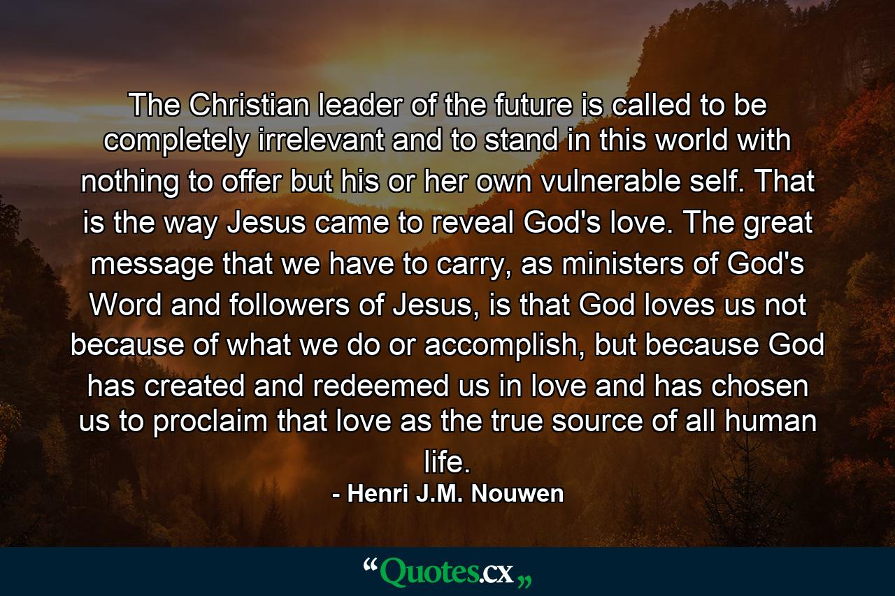 The Christian leader of the future is called to be completely irrelevant and to stand in this world with nothing to offer but his or her own vulnerable self. That is the way Jesus came to reveal God's love. The great message that we have to carry, as ministers of God's Word and followers of Jesus, is that God loves us not because of what we do or accomplish, but because God has created and redeemed us in love and has chosen us to proclaim that love as the true source of all human life. - Quote by Henri J.M. Nouwen