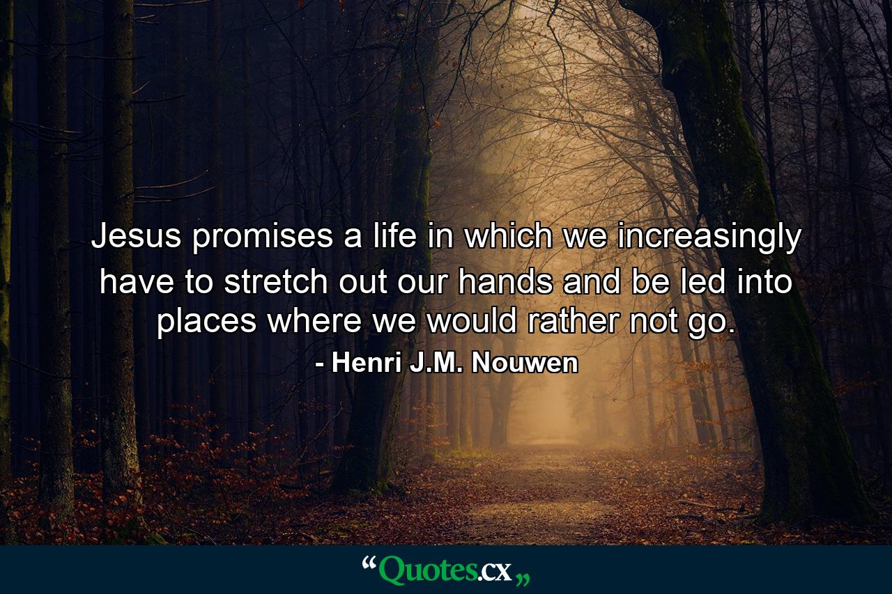 Jesus promises a life in which we increasingly have to stretch out our hands and be led into places where we would rather not go. - Quote by Henri J.M. Nouwen