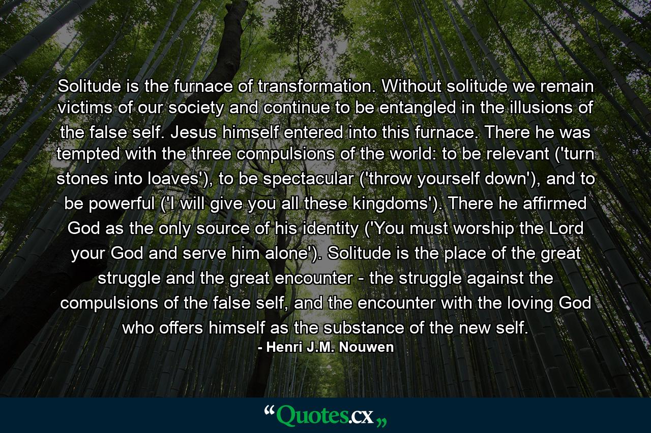 Solitude is the furnace of transformation. Without solitude we remain victims of our society and continue to be entangled in the illusions of the false self. Jesus himself entered into this furnace. There he was tempted with the three compulsions of the world: to be relevant ('turn stones into loaves'), to be spectacular ('throw yourself down'), and to be powerful ('I will give you all these kingdoms'). There he affirmed God as the only source of his identity ('You must worship the Lord your God and serve him alone'). Solitude is the place of the great struggle and the great encounter - the struggle against the compulsions of the false self, and the encounter with the loving God who offers himself as the substance of the new self. - Quote by Henri J.M. Nouwen