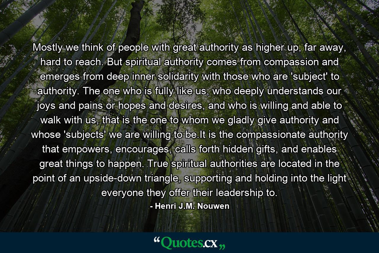 Mostly we think of people with great authority as higher up, far away, hard to reach. But spiritual authority comes from compassion and emerges from deep inner solidarity with those who are 'subject' to authority. The one who is fully like us, who deeply understands our joys and pains or hopes and desires, and who is willing and able to walk with us, that is the one to whom we gladly give authority and whose 'subjects' we are willing to be.It is the compassionate authority that empowers, encourages, calls forth hidden gifts, and enables great things to happen. True spiritual authorities are located in the point of an upside-down triangle, supporting and holding into the light everyone they offer their leadership to. - Quote by Henri J.M. Nouwen