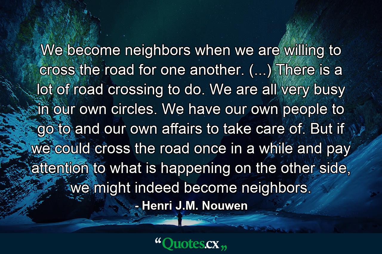 We become neighbors when we are willing to cross the road for one another. (...) There is a lot of road crossing to do. We are all very busy in our own circles. We have our own people to go to and our own affairs to take care of. But if we could cross the road once in a while and pay attention to what is happening on the other side, we might indeed become neighbors. - Quote by Henri J.M. Nouwen