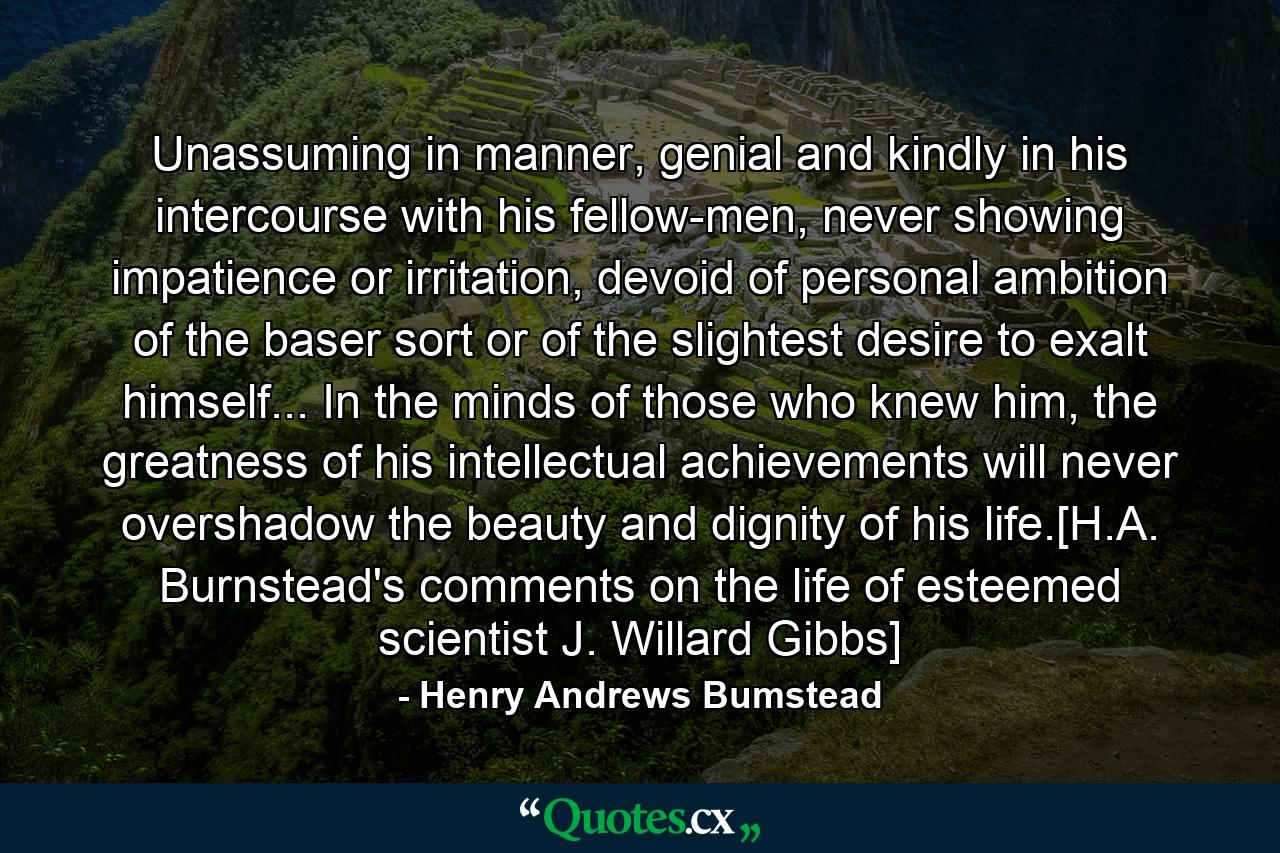 Unassuming in manner, genial and kindly in his intercourse with his fellow-men, never showing impatience or irritation, devoid of personal ambition of the baser sort or of the slightest desire to exalt himself... In the minds of those who knew him, the greatness of his intellectual achievements will never overshadow the beauty and dignity of his life.[H.A. Burnstead's comments on the life of esteemed scientist J. Willard Gibbs] - Quote by Henry Andrews Bumstead