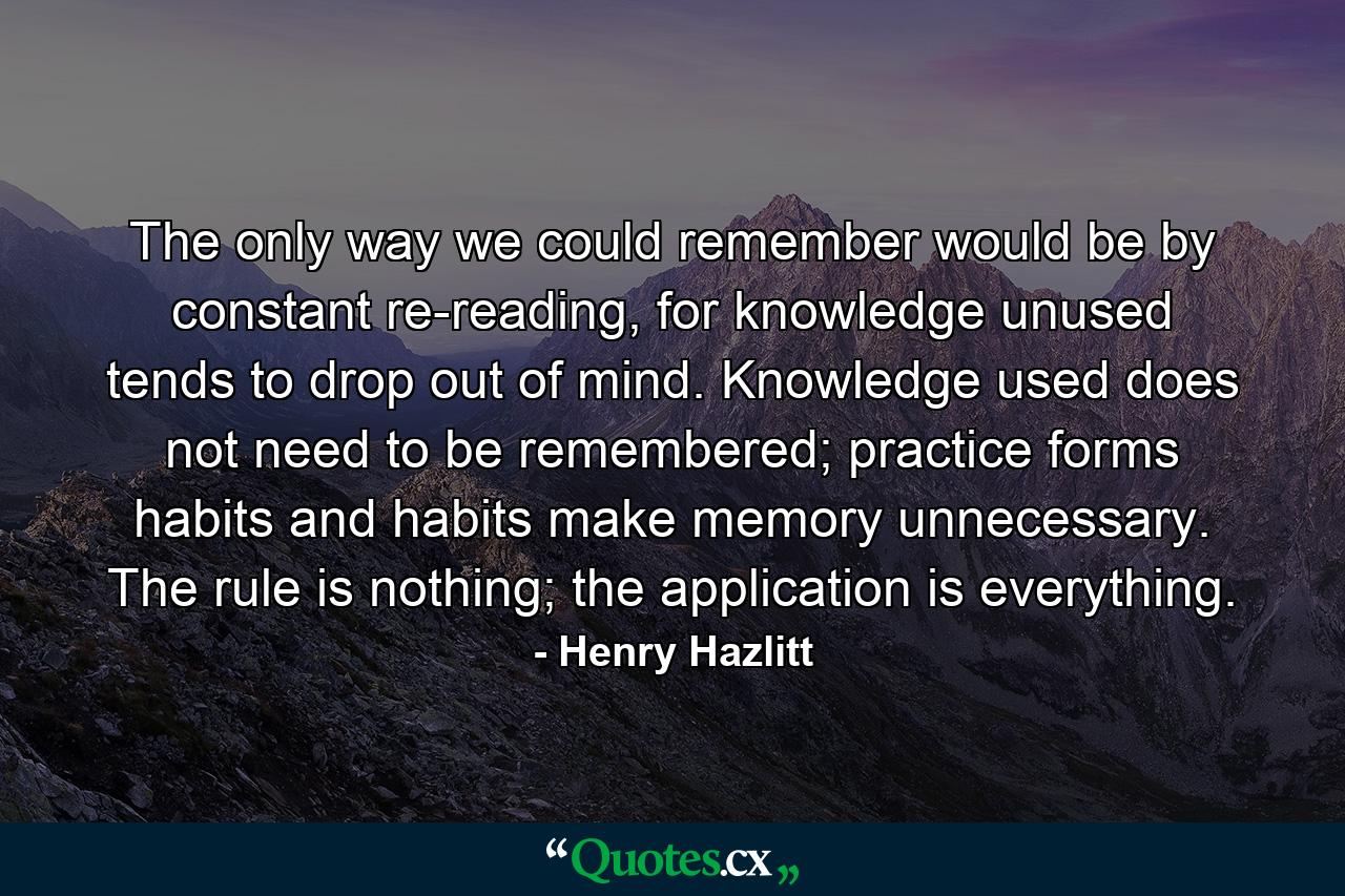 The only way we could remember would be by constant re-reading, for knowledge unused tends to drop out of mind. Knowledge used does not need to be remembered; practice forms habits and habits make memory unnecessary. The rule is nothing; the application is everything. - Quote by Henry Hazlitt