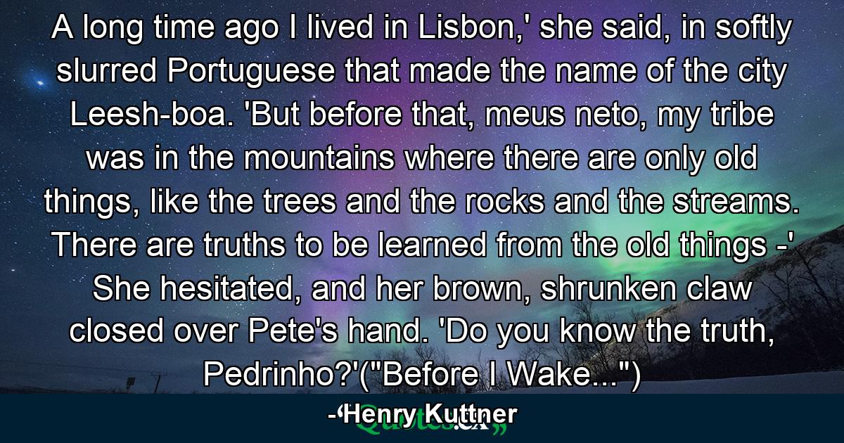 A long time ago I lived in Lisbon,' she said, in softly slurred Portuguese that made the name of the city Leesh-boa. 'But before that, meus neto, my tribe was in the mountains where there are only old things, like the trees and the rocks and the streams. There are truths to be learned from the old things -' She hesitated, and her brown, shrunken claw closed over Pete's hand. 'Do you know the truth, Pedrinho?'(