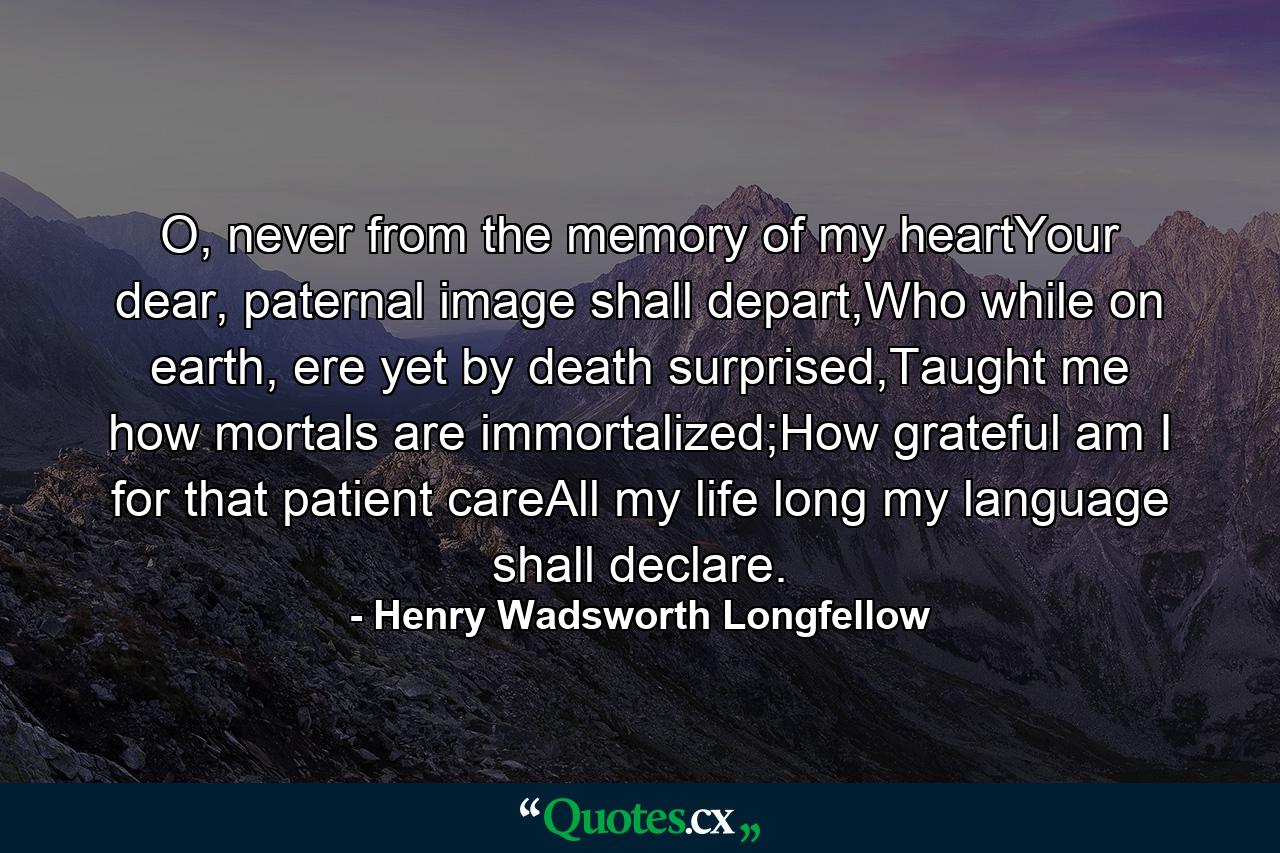 O, never from the memory of my heartYour dear, paternal image shall depart,Who while on earth, ere yet by death surprised,Taught me how mortals are immortalized;How grateful am I for that patient careAll my life long my language shall declare. - Quote by Henry Wadsworth Longfellow