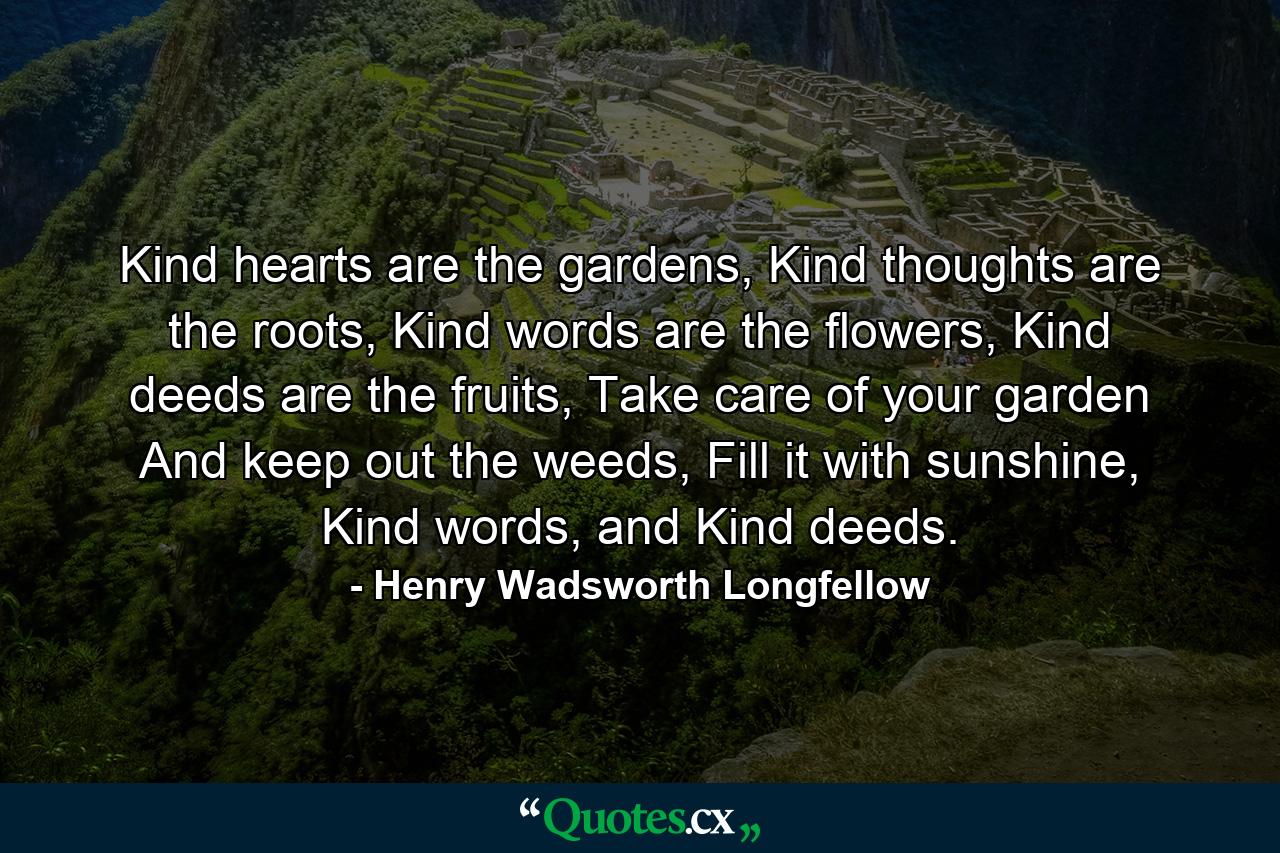 Kind hearts are the gardens, Kind thoughts are the roots, Kind words are the flowers, Kind deeds are the fruits, Take care of your garden And keep out the weeds, Fill it with sunshine, Kind words, and Kind deeds. - Quote by Henry Wadsworth Longfellow