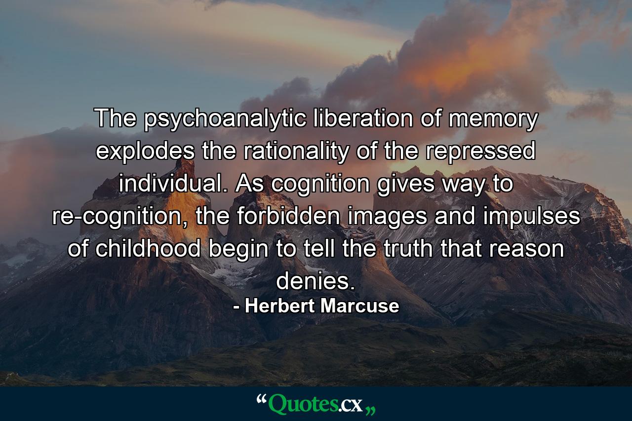 The psychoanalytic liberation of memory explodes the rationality of the repressed individual. As cognition gives way to re-cognition, the forbidden images and impulses of childhood begin to tell the truth that reason denies. - Quote by Herbert Marcuse