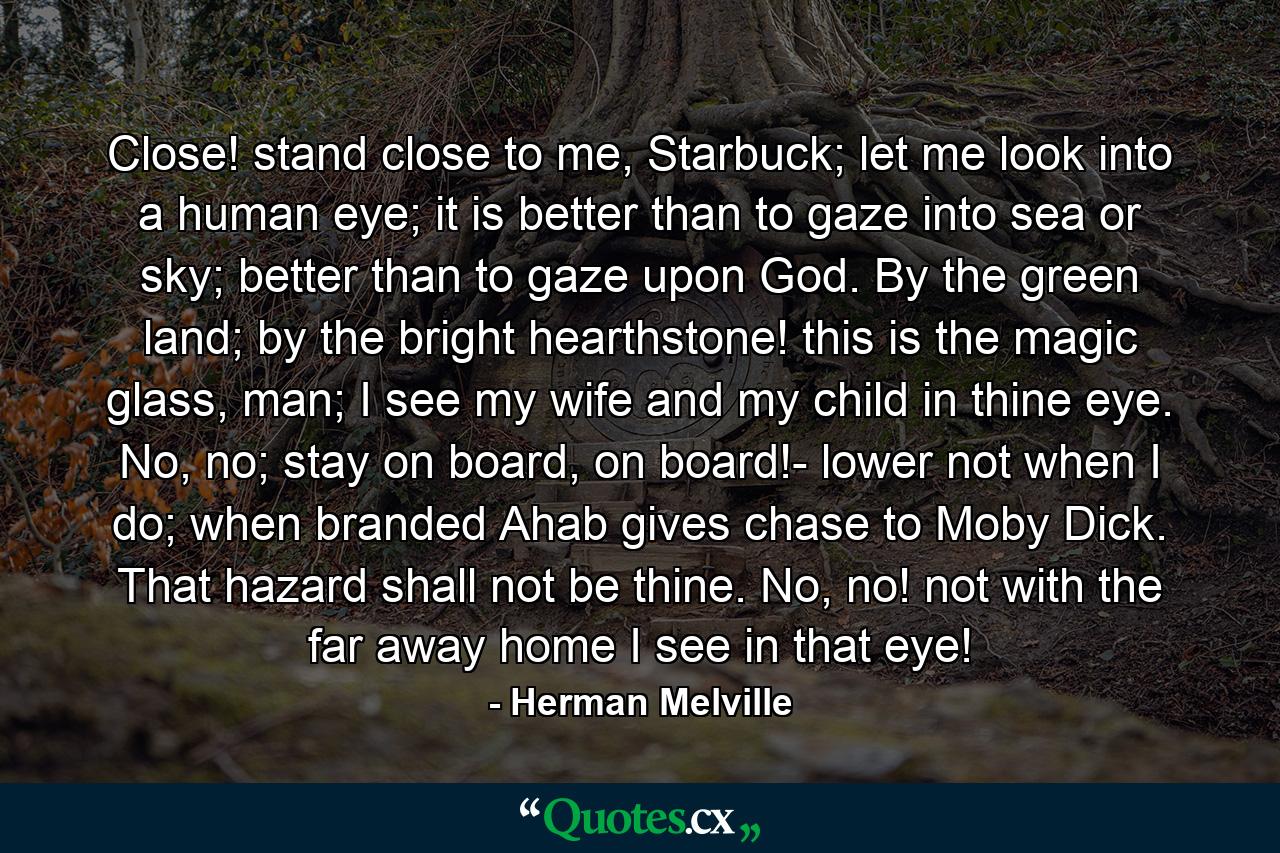 Close! stand close to me, Starbuck; let me look into a human eye; it is better than to gaze into sea or sky; better than to gaze upon God. By the green land; by the bright hearthstone! this is the magic glass, man; I see my wife and my child in thine eye. No, no; stay on board, on board!- lower not when I do; when branded Ahab gives chase to Moby Dick. That hazard shall not be thine. No, no! not with the far away home I see in that eye! - Quote by Herman Melville