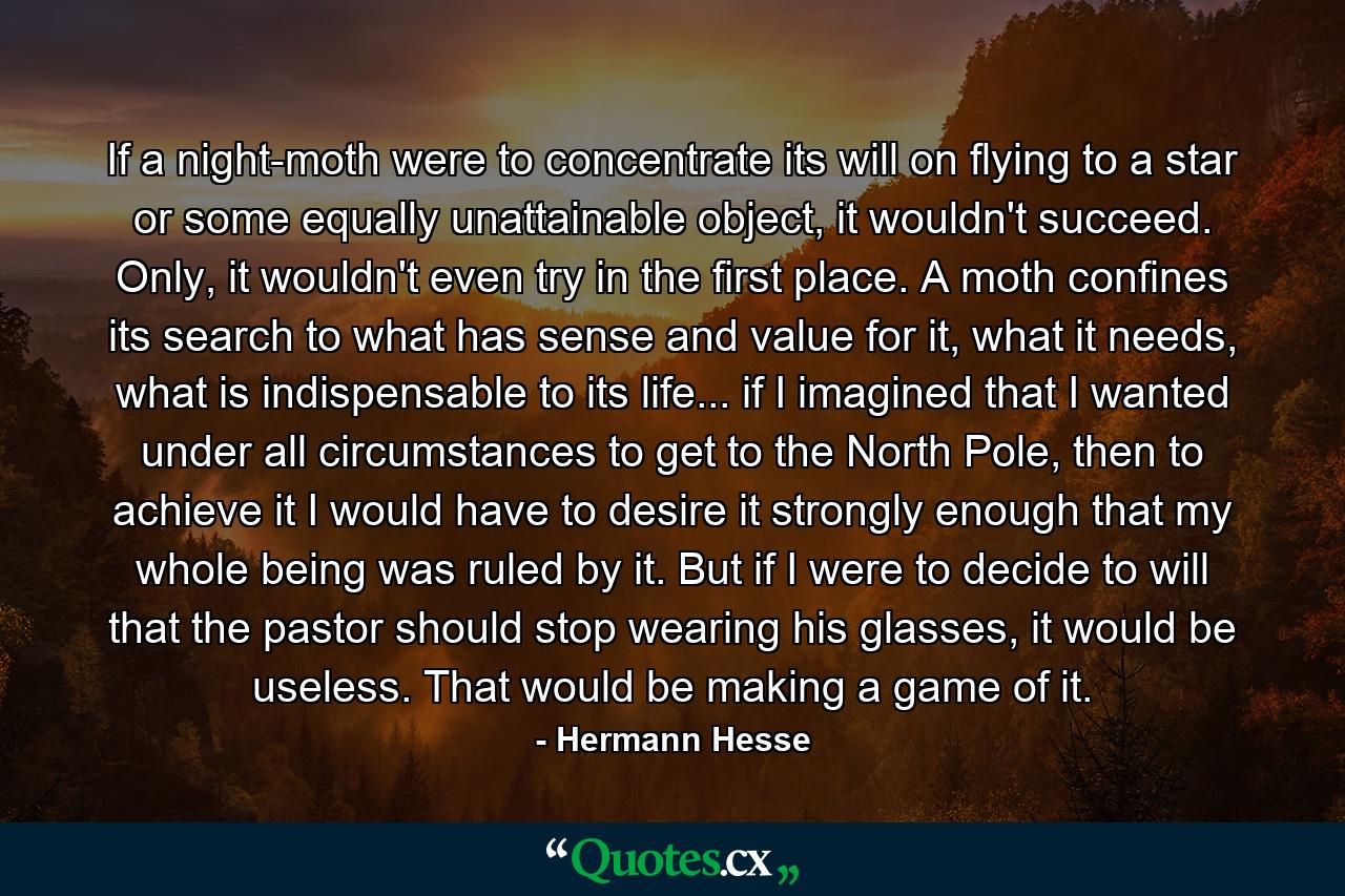 If a night-moth were to concentrate its will on flying to a star or some equally unattainable object, it wouldn't succeed. Only, it wouldn't even try in the first place. A moth confines its search to what has sense and value for it, what it needs, what is indispensable to its life... if I imagined that I wanted under all circumstances to get to the North Pole, then to achieve it I would have to desire it strongly enough that my whole being was ruled by it. But if I were to decide to will that the pastor should stop wearing his glasses, it would be useless. That would be making a game of it. - Quote by Hermann Hesse