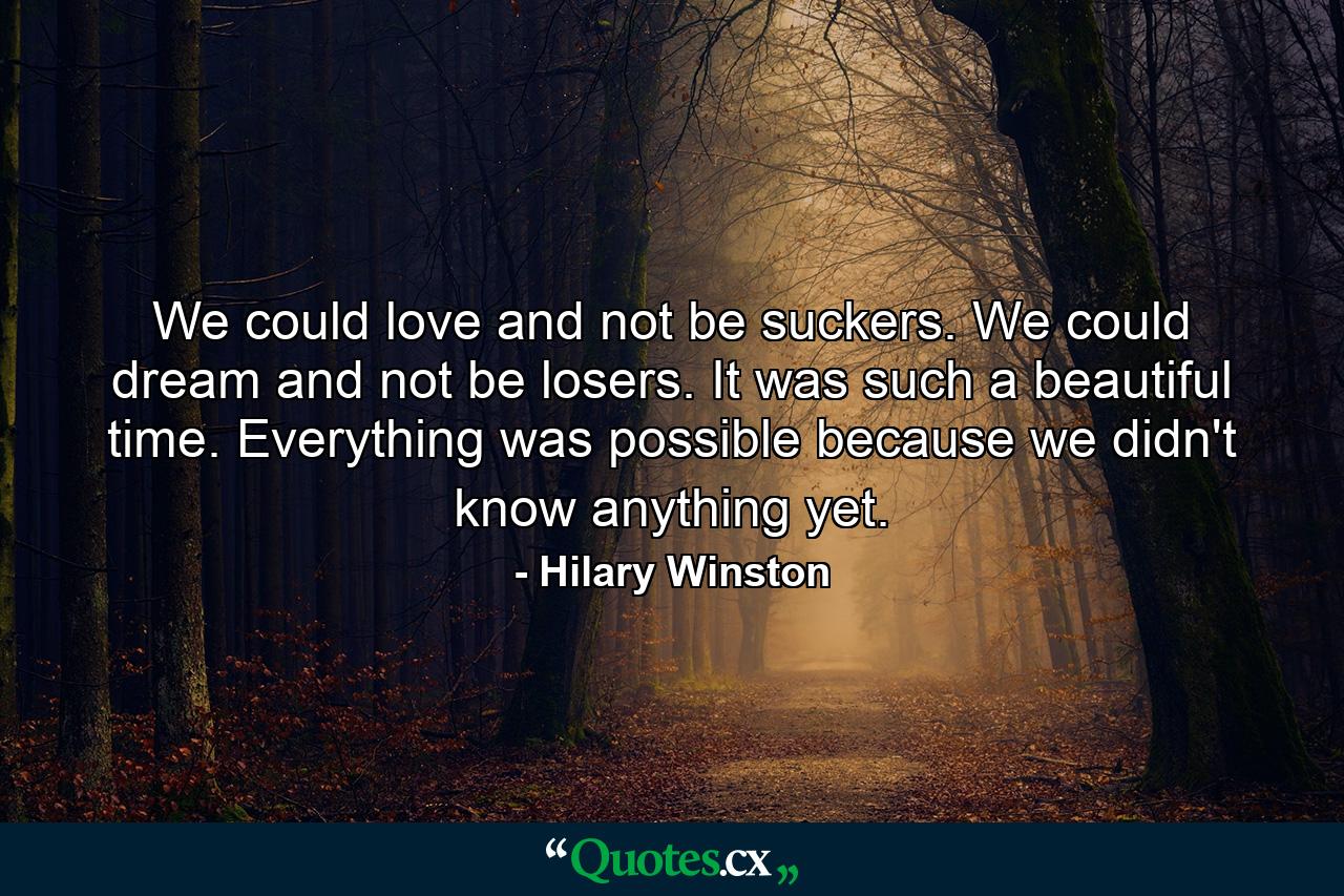 We could love and not be suckers. We could dream and not be losers. It was such a beautiful time. Everything was possible because we didn't know anything yet. - Quote by Hilary Winston