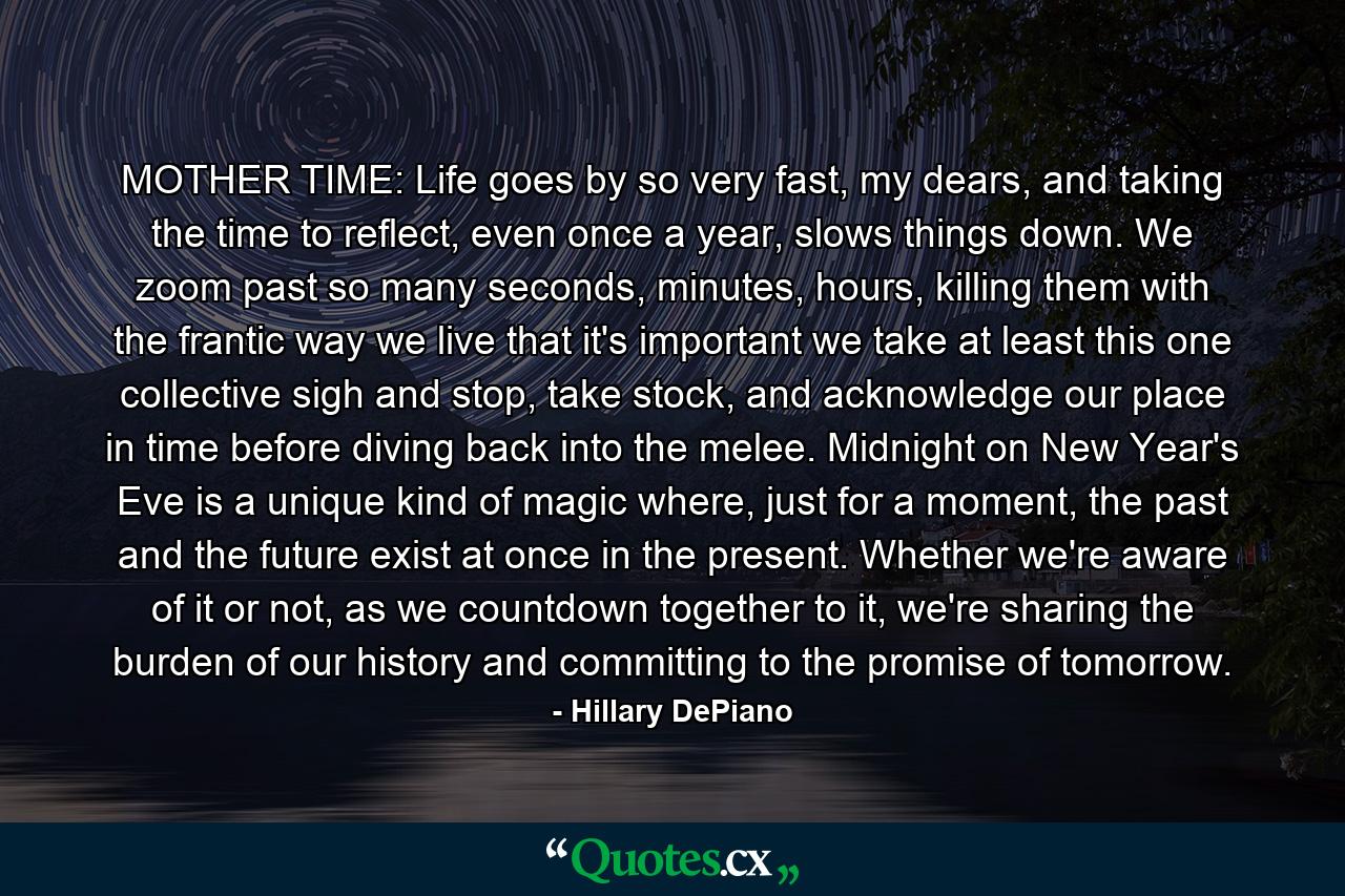 MOTHER TIME: Life goes by so very fast, my dears, and taking the time to reflect, even once a year, slows things down. We zoom past so many seconds, minutes, hours, killing them with the frantic way we live that it's important we take at least this one collective sigh and stop, take stock, and acknowledge our place in time before diving back into the melee. Midnight on New Year's Eve is a unique kind of magic where, just for a moment, the past and the future exist at once in the present. Whether we're aware of it or not, as we countdown together to it, we're sharing the burden of our history and committing to the promise of tomorrow. - Quote by Hillary DePiano