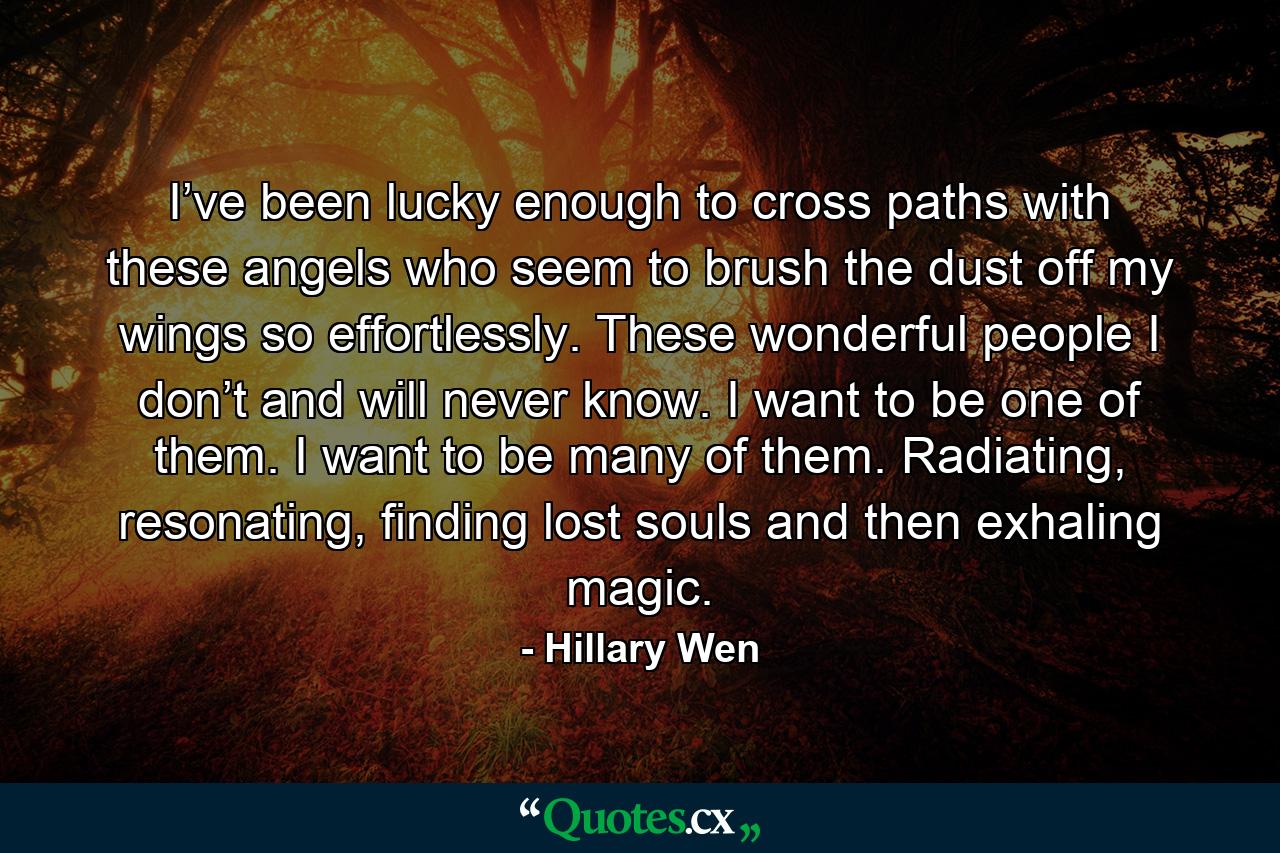 I’ve been lucky enough to cross paths with these angels who seem to brush the dust off my wings so effortlessly. These wonderful people I don’t and will never know. I want to be one of them. I want to be many of them. Radiating, resonating, finding lost souls and then exhaling magic. - Quote by Hillary Wen