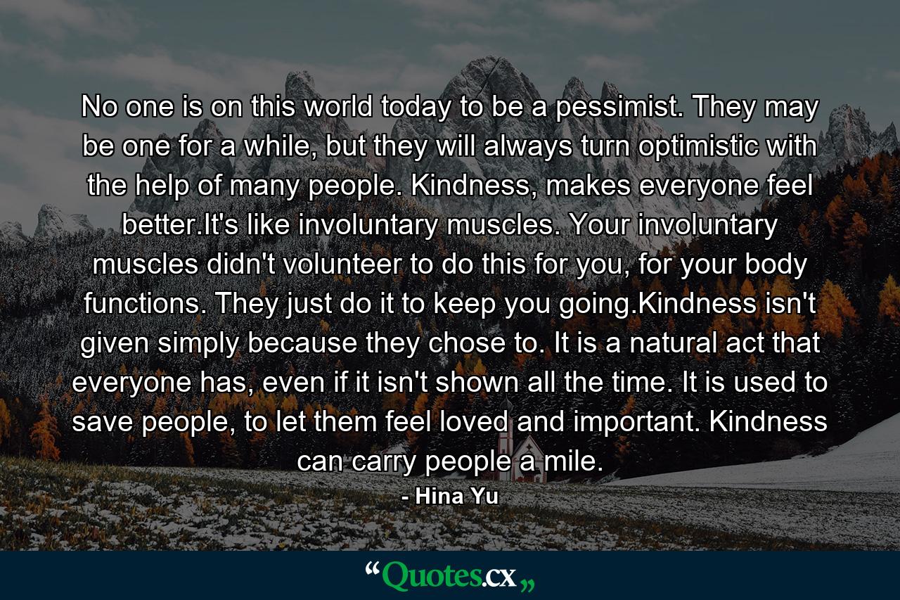 No one is on this world today to be a pessimist. They may be one for a while, but they will always turn optimistic with the help of many people. Kindness, makes everyone feel better.It's like involuntary muscles. Your involuntary muscles didn't volunteer to do this for you, for your body functions. They just do it to keep you going.Kindness isn't given simply because they chose to. It is a natural act that everyone has, even if it isn't shown all the time. It is used to save people, to let them feel loved and important. Kindness can carry people a mile. - Quote by Hina Yu