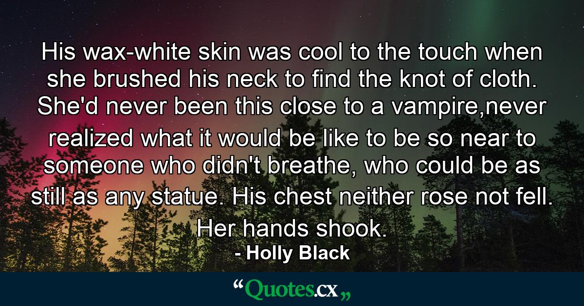 His wax-white skin was cool to the touch when she brushed his neck to find the knot of cloth. She'd never been this close to a vampire,never realized what it would be like to be so near to someone who didn't breathe, who could be as still as any statue. His chest neither rose not fell. Her hands shook. - Quote by Holly Black