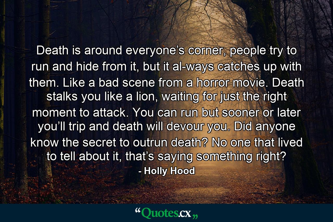 Death is around everyone’s corner, people try to run and hide from it, but it al-ways catches up with them. Like a bad scene from a horror movie. Death stalks you like a lion, waiting for just the right moment to attack. You can run but sooner or later you’ll trip and death will devour you. Did anyone know the secret to outrun death? No one that lived to tell about it, that’s saying something right? - Quote by Holly Hood