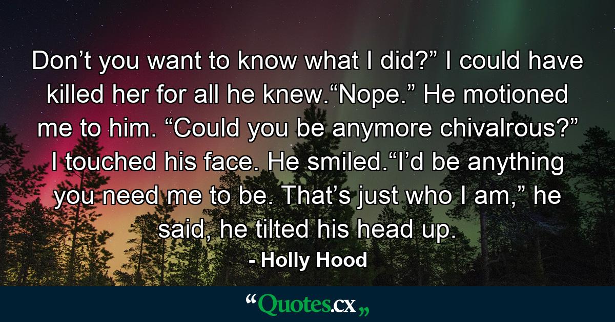 Don’t you want to know what I did?” I could have killed her for all he knew.“Nope.” He motioned me to him. “Could you be anymore chivalrous?” I touched his face. He smiled.“I’d be anything you need me to be. That’s just who I am,” he said, he tilted his head up. - Quote by Holly Hood