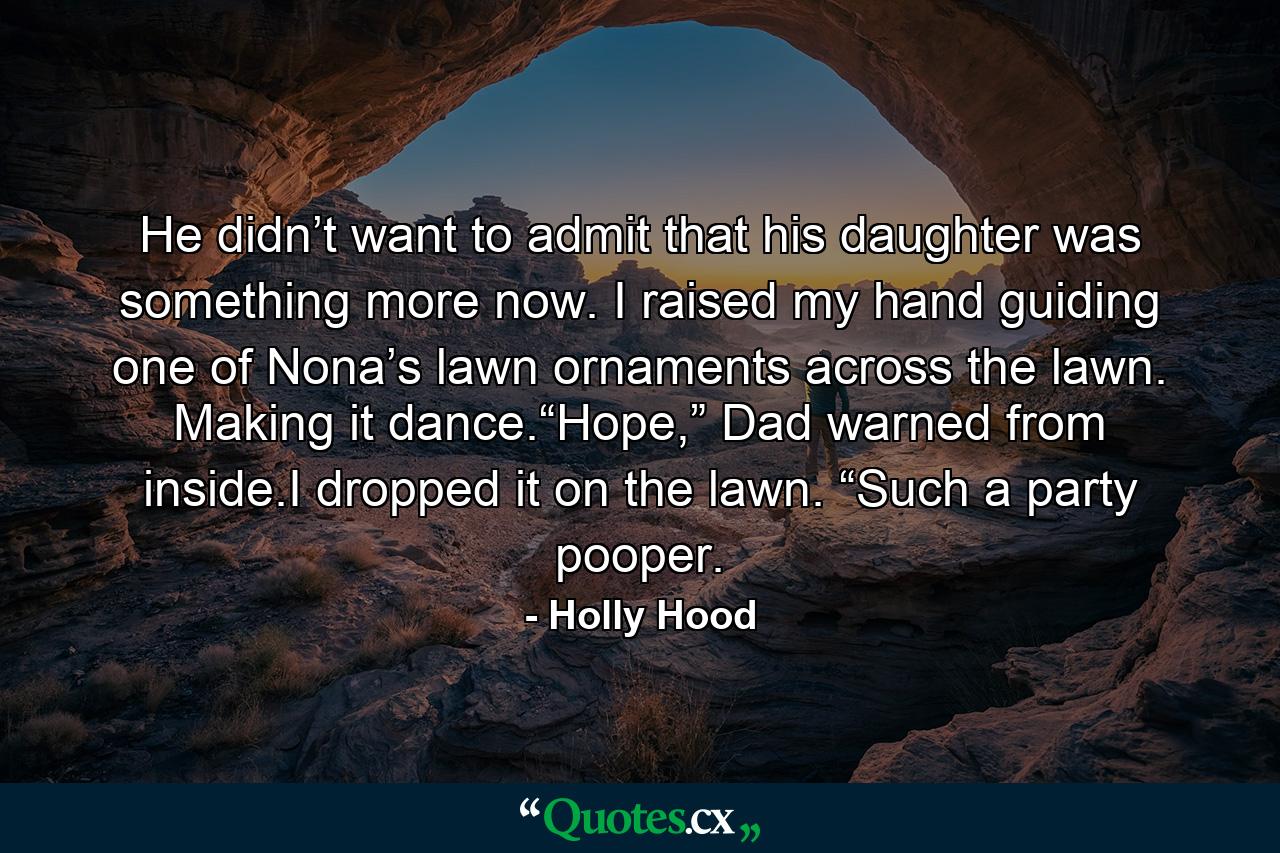 He didn’t want to admit that his daughter was something more now. I raised my hand guiding one of Nona’s lawn ornaments across the lawn. Making it dance.“Hope,” Dad warned from inside.I dropped it on the lawn. “Such a party pooper. - Quote by Holly Hood