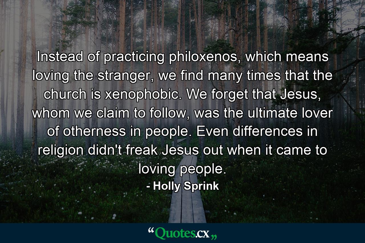 Instead of practicing philoxenos, which means loving the stranger, we find many times that the church is xenophobic. We forget that Jesus, whom we claim to follow, was the ultimate lover of otherness in people. Even differences in religion didn't freak Jesus out when it came to loving people. - Quote by Holly Sprink