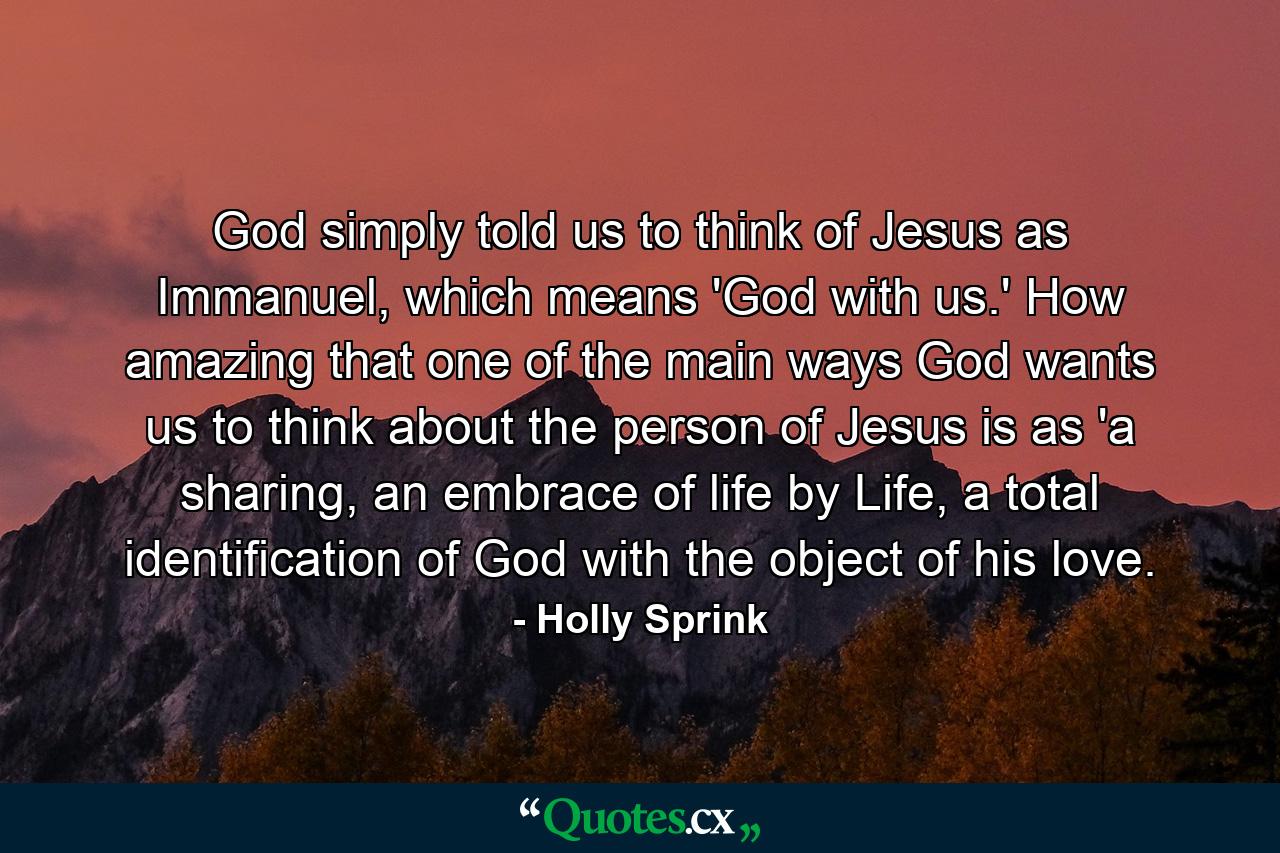 God simply told us to think of Jesus as Immanuel, which means 'God with us.' How amazing that one of the main ways God wants us to think about the person of Jesus is as 'a sharing, an embrace of life by Life, a total identification of God with the object of his love. - Quote by Holly Sprink