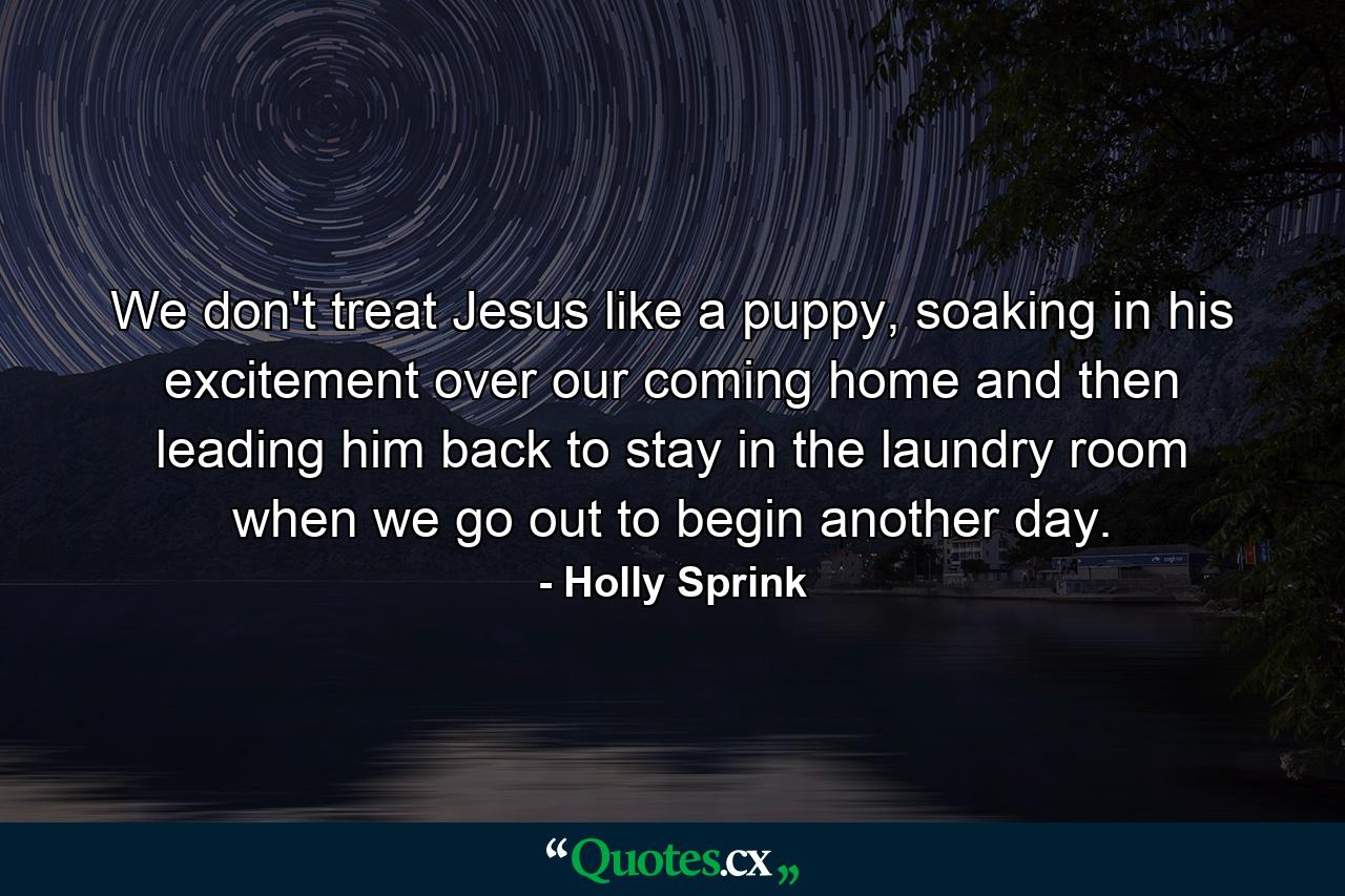 We don't treat Jesus like a puppy, soaking in his excitement over our coming home and then leading him back to stay in the laundry room when we go out to begin another day. - Quote by Holly Sprink