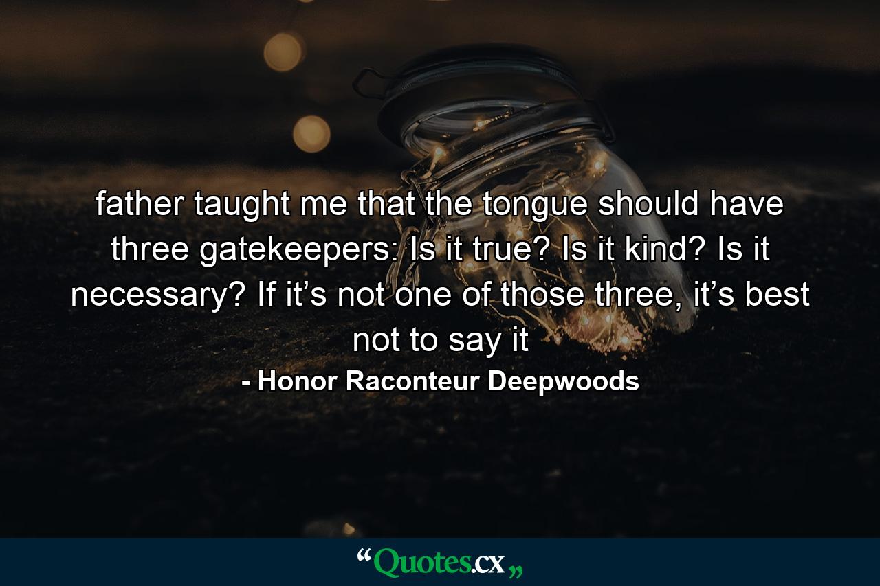 father taught me that the tongue should have three gatekeepers: Is it true? Is it kind? Is it necessary? If it’s not one of those three, it’s best not to say it - Quote by Honor Raconteur Deepwoods