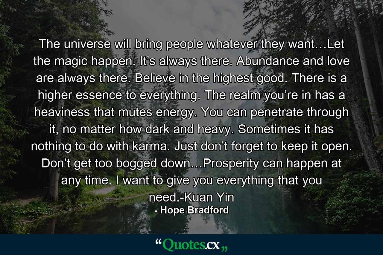 The universe will bring people whatever they want…Let the magic happen. It’s always there. Abundance and love are always there. Believe in the highest good. There is a higher essence to everything. The realm you’re in has a heaviness that mutes energy. You can penetrate through it, no matter how dark and heavy. Sometimes it has nothing to do with karma. Just don’t forget to keep it open. Don’t get too bogged down…Prosperity can happen at any time. I want to give you everything that you need.-Kuan Yin - Quote by Hope Bradford