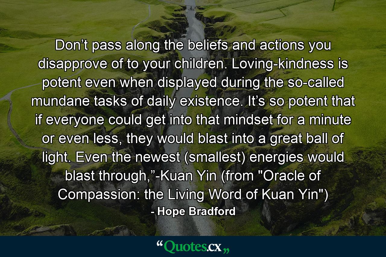 Don’t pass along the beliefs and actions you disapprove of to your children. Loving-kindness is potent even when displayed during the so-called mundane tasks of daily existence. It’s so potent that if everyone could get into that mindset for a minute or even less, they would blast into a great ball of light. Even the newest (smallest) energies would blast through,”-Kuan Yin (from 