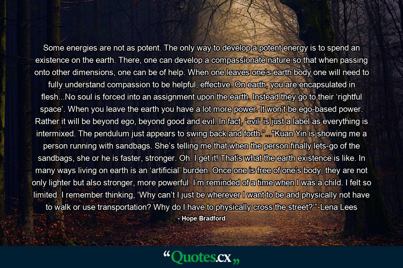 Some energies are not as potent. The only way to develop a potent energy is to spend an existence on the earth. There, one can develop a compassionate nature so that when passing onto other dimensions, one can be of help. When one leaves one’s earth body one will need to fully understand compassion to be helpful, effective. On earth, you are encapsulated in flesh...No soul is forced into an assignment upon the earth. Instead they go to their ‘rightful space’. When you leave the earth you have a lot more power. It won’t be ego-based power. Rather it will be beyond ego, beyond good and evil. In fact, ‘evil’ is just a label as everything is intermixed. The pendulum just appears to swing back and forth.”...