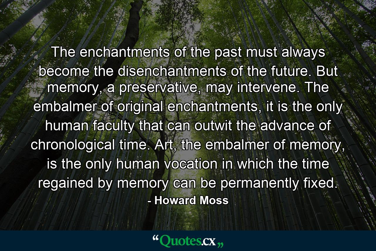 The enchantments of the past must always become the disenchantments of the future. But memory, a preservative, may intervene. The embalmer of original enchantments, it is the only human faculty that can outwit the advance of chronological time. Art, the embalmer of memory, is the only human vocation in which the time regained by memory can be permanently fixed. - Quote by Howard Moss