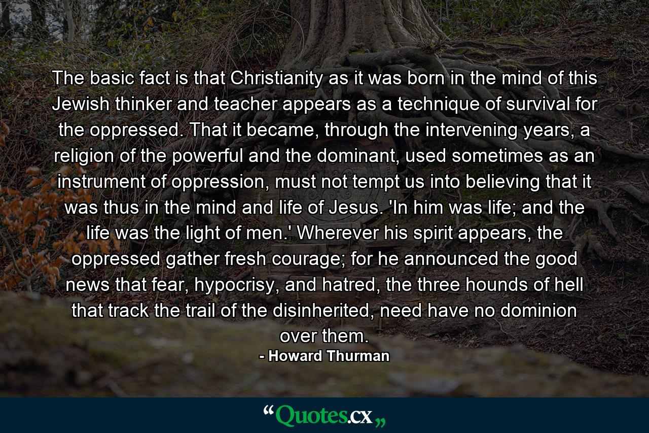 The basic fact is that Christianity as it was born in the mind of this Jewish thinker and teacher appears as a technique of survival for the oppressed. That it became, through the intervening years, a religion of the powerful and the dominant, used sometimes as an instrument of oppression, must not tempt us into believing that it was thus in the mind and life of Jesus. 'In him was life; and the life was the light of men.' Wherever his spirit appears, the oppressed gather fresh courage; for he announced the good news that fear, hypocrisy, and hatred, the three hounds of hell that track the trail of the disinherited, need have no dominion over them. - Quote by Howard Thurman