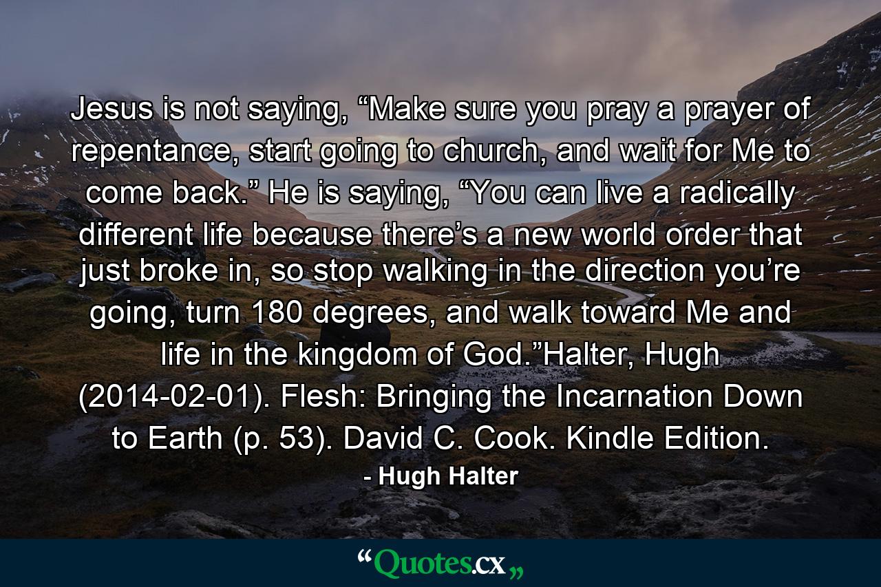 Jesus is not saying, “Make sure you pray a prayer of repentance, start going to church, and wait for Me to come back.” He is saying, “You can live a radically different life because there’s a new world order that just broke in, so stop walking in the direction you’re going, turn 180 degrees, and walk toward Me and life in the kingdom of God.”Halter, Hugh (2014-02-01). Flesh: Bringing the Incarnation Down to Earth (p. 53). David C. Cook. Kindle Edition. - Quote by Hugh Halter