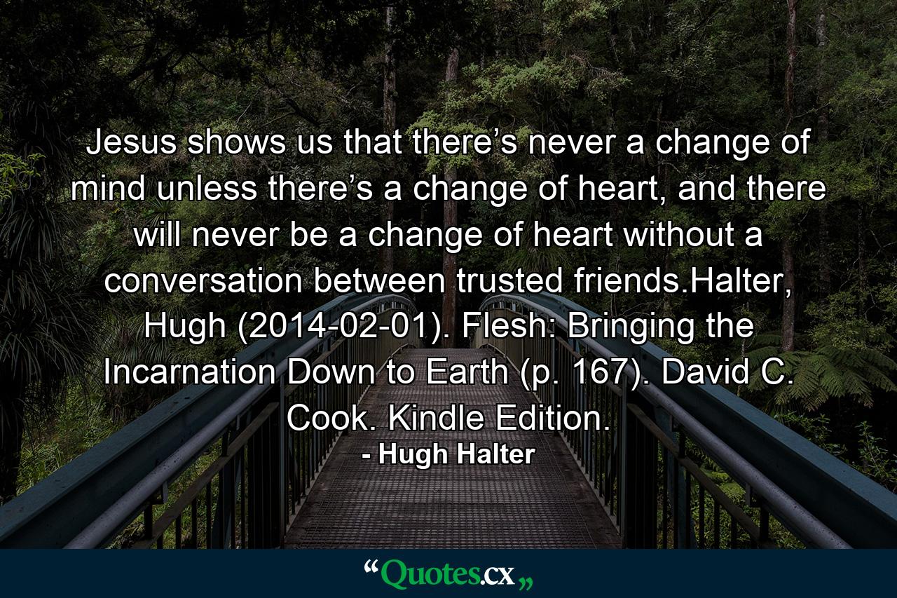 Jesus shows us that there’s never a change of mind unless there’s a change of heart, and there will never be a change of heart without a conversation between trusted friends.Halter, Hugh (2014-02-01). Flesh: Bringing the Incarnation Down to Earth (p. 167). David C. Cook. Kindle Edition. - Quote by Hugh Halter