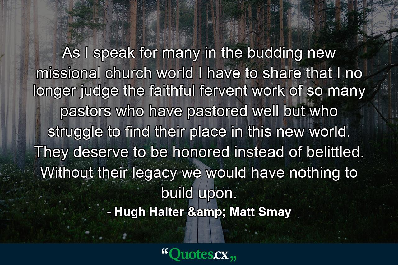 As I speak for many in the budding new missional church world I have to share that I no longer judge the faithful fervent work of so many pastors who have pastored well but who struggle to find their place in this new world. They deserve to be honored instead of belittled. Without their legacy we would have nothing to build upon. - Quote by Hugh Halter & Matt Smay