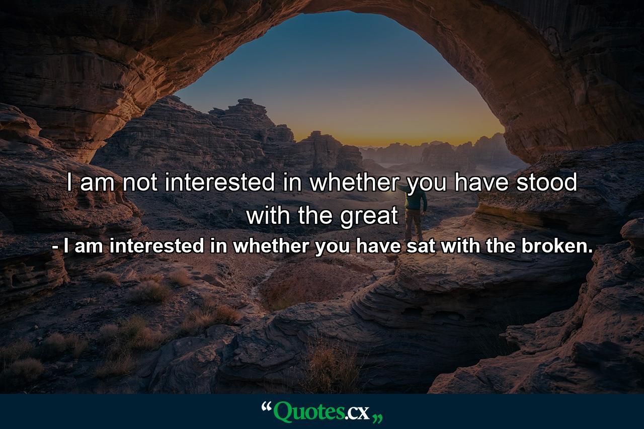 I am not interested in whether you have stood with the great - Quote by I am interested in whether you have sat with the broken.