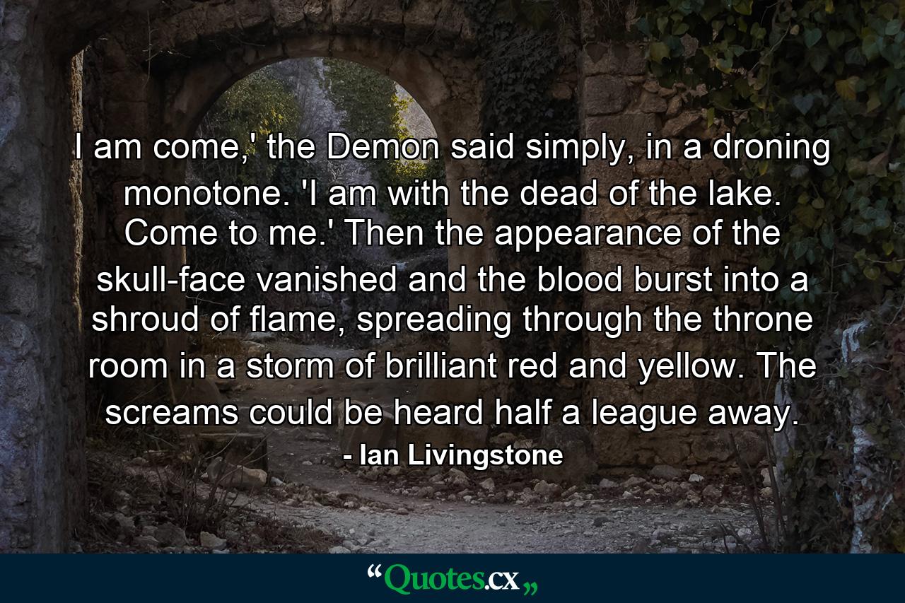 I am come,' the Demon said simply, in a droning monotone. 'I am with the dead of the lake. Come to me.' Then the appearance of the skull-face vanished and the blood burst into a shroud of flame, spreading through the throne room in a storm of brilliant red and yellow. The screams could be heard half a league away. - Quote by Ian Livingstone