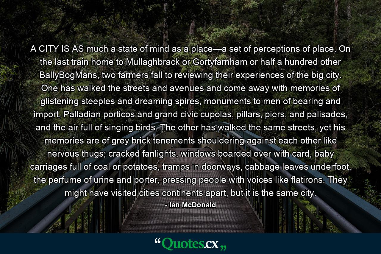 A CITY IS AS much a state of mind as a place—a set of perceptions of place. On the last train home to Mullaghbrack or Gortyfarnham or half a hundred other BallyBogMans, two farmers fall to reviewing their experiences of the big city. One has walked the streets and avenues and come away with memories of glistening steeples and dreaming spires, monuments to men of bearing and import, Palladian porticos and grand civic cupolas, pillars, piers, and palisades, and the air full of singing birds. The other has walked the same streets, yet his memories are of grey brick tenements shouldering against each other like nervous thugs; cracked fanlights, windows boarded over with card, baby carriages full of coal or potatoes, tramps in doorways, cabbage leaves underfoot, the perfume of urine and porter, pressing people with voices like flatirons. They might have visited cities continents apart, but it is the same city. - Quote by Ian McDonald