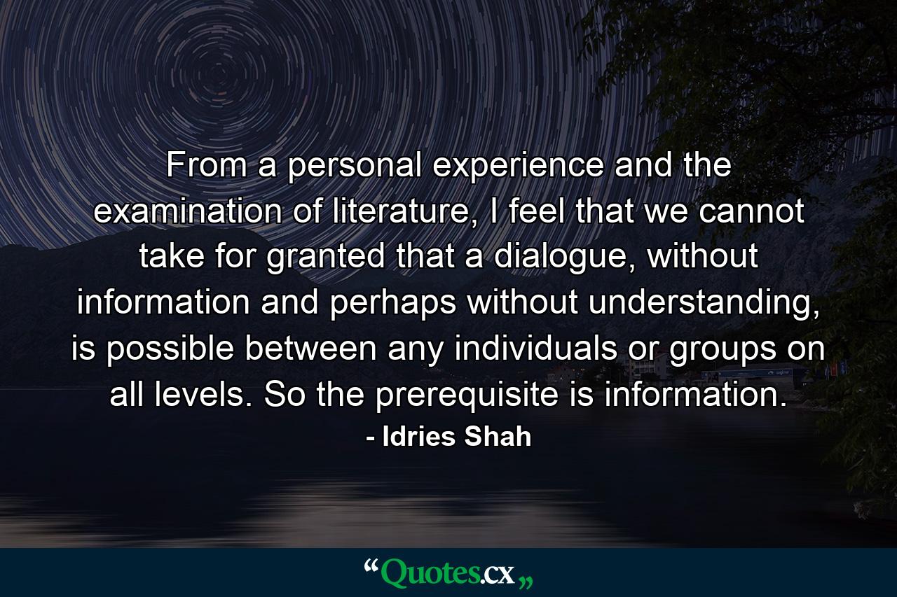 From a personal experience and the examination of literature, I feel that we cannot take for granted that a dialogue, without information and perhaps without understanding, is possible between any individuals or groups on all levels. So the prerequisite is information. - Quote by Idries Shah