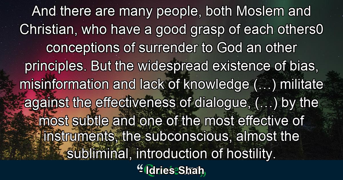 And there are many people, both Moslem and Christian, who have a good grasp of each others0 conceptions of surrender to God an other principles. But the widespread existence of bias, misinformation and lack of knowledge (…) militate against the effectiveness of dialogue, (…) by the most subtle and one of the most effective of instruments, the subconscious, almost the subliminal, introduction of hostility. - Quote by Idries Shah